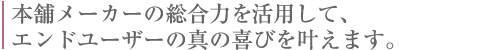 本舗メーカーの総合力を活用して、エンドユーザーの真の喜びを叶えます。