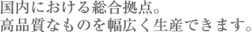 国内における総合拠点。高品質なものを幅広く生産できます。