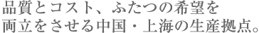 
品質とコスト、ふたつの希望を
両立をさせる中国・上海の生産拠点。