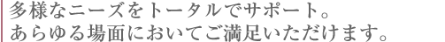 多様なニーズをトータルでサポート。あらゆる場面においてご満足いただけます。