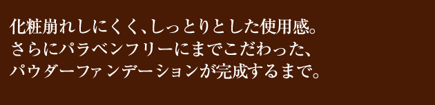 化粧崩れれしにくく、しっとりとした使用感。
さらにパラベンフリーにまでこだわった、
パウダーファンデーションが完成するまで。