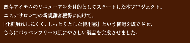 既存アイテムのリニューアルを目的としてスタートした本プロジェクト。エステサロンでの新規顧客獲得に向けて、「化粧崩れしにくく、しっとりとした使用感」という機能を成立させ、さらにパラベンフリーの肌にやさしい製品を完成させました。