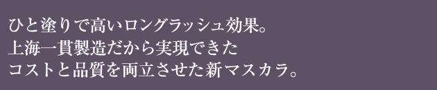 ひと塗りで高いロングラッシュ効果。 上海一貫製造だから実現できた コストと品質を両立させた新マスカラ。