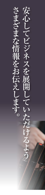 安心してビジネスを展開していただけるよう さまざまな情報をお伝えします。