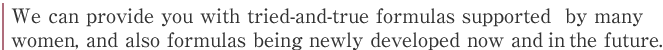 We can provide you with tried-and-true formulas supported  by many women, and also formulas being newly developed now and in the future.