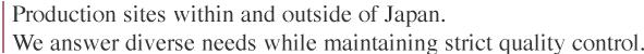 Production sites within and outside of Japan. 
We answer diverse needs while maintaining strict quality control.
