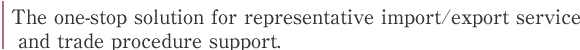 The one-stop solution for representative import/export service
 and trade procedure support.