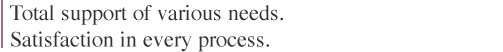 Total support of various needs.
Satisfaction in every process.