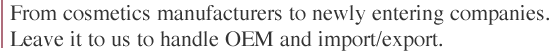 From cosmetics manufacturers to newly entering companies.
Leave it to us to handle OEM and import/export.
