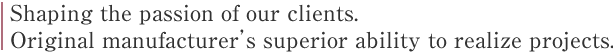 Shaping the passion of our clients. 
Original manufacturer’s superior ability to realize projects.
