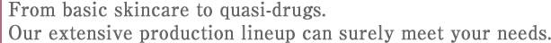 From basic skincare to quasi-drugs. 
Our extensive production lineup can surely meet your needs.
