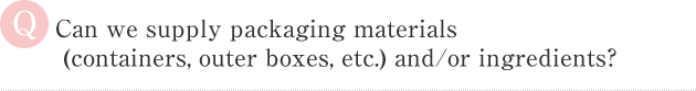 Can we supply packaging materials　
 (containers, outer boxes, etc.) and/or ingredients？